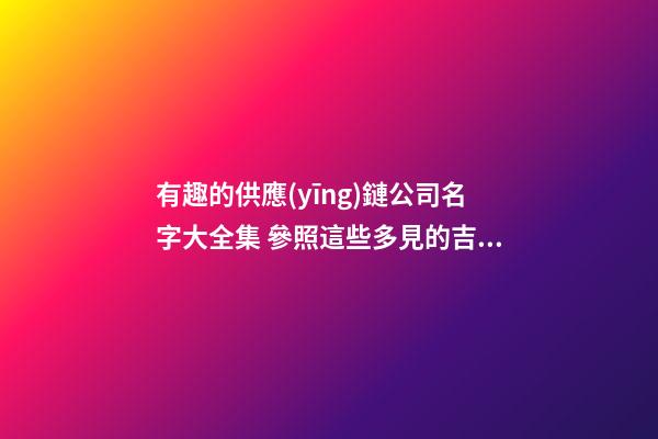 有趣的供應(yīng)鏈公司名字大全集 參照這些多見的吉名-第1張-公司起名-玄機(jī)派